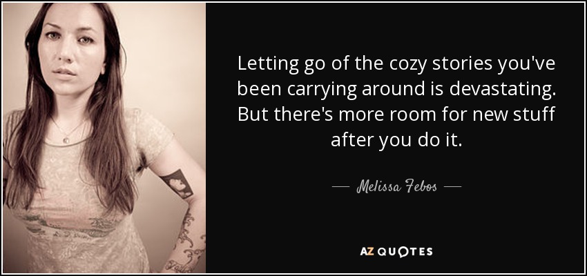 Letting go of the cozy stories you've been carrying around is devastating. But there's more room for new stuff after you do it. - Melissa Febos