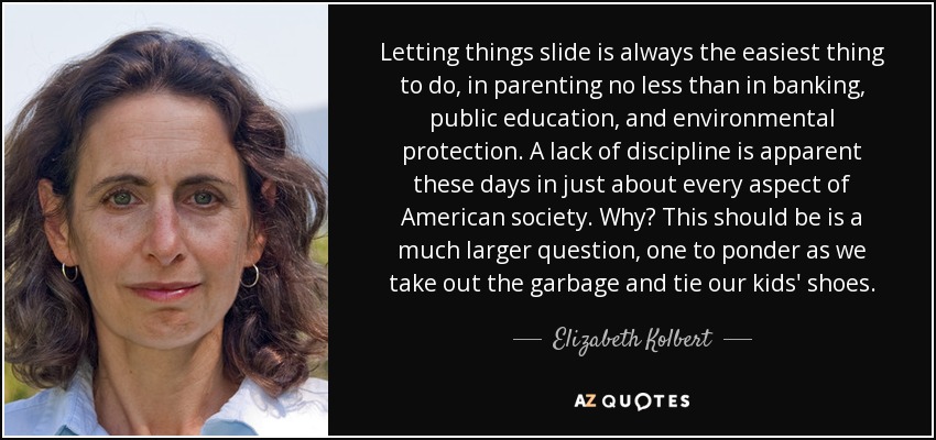 Letting things slide is always the easiest thing to do, in parenting no less than in banking, public education, and environmental protection. A lack of discipline is apparent these days in just about every aspect of American society. Why? This should be is a much larger question, one to ponder as we take out the garbage and tie our kids' shoes. - Elizabeth Kolbert