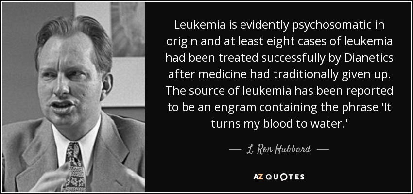 Leukemia is evidently psychosomatic in origin and at least eight cases of leukemia had been treated successfully by Dianetics after medicine had traditionally given up. The source of leukemia has been reported to be an engram containing the phrase 'It turns my blood to water.' - L. Ron Hubbard