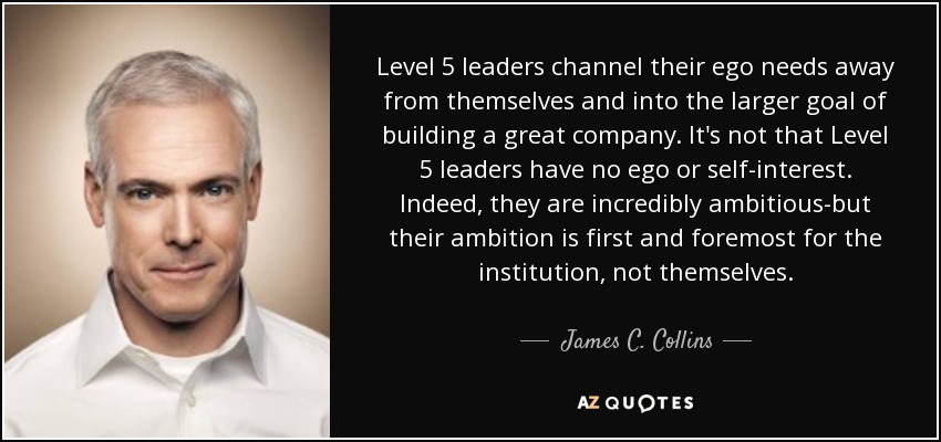 Level 5 leaders channel their ego needs away from themselves and into the larger goal of building a great company. It's not that Level 5 leaders have no ego or self-interest. Indeed, they are incredibly ambitious-but their ambition is first and foremost for the institution, not themselves. - James C. Collins