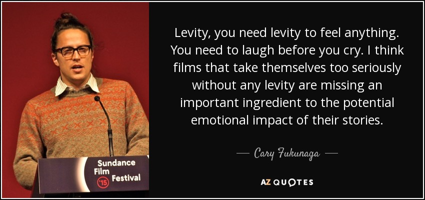 Levity, you need levity to feel anything. You need to laugh before you cry. I think films that take themselves too seriously without any levity are missing an important ingredient to the potential emotional impact of their stories. - Cary Fukunaga