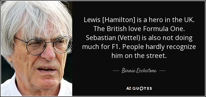 Lewis [Hamilton] is a hero in the UK. The British love Formula One. Sebastian (Vettel) is also not doing much for F1. People hardly recognize him on the street. - Bernie Ecclestone