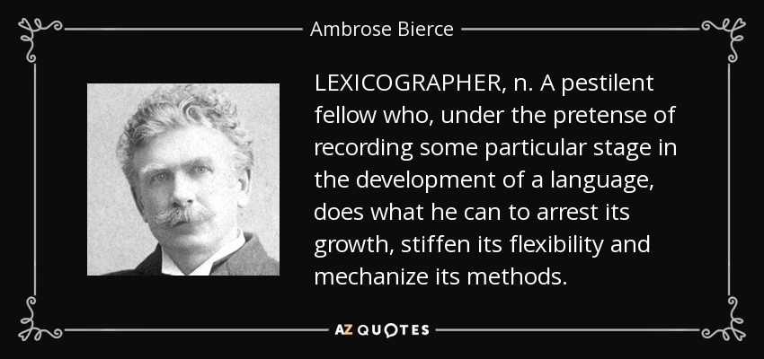 LEXICOGRAPHER, n. A pestilent fellow who, under the pretense of recording some particular stage in the development of a language, does what he can to arrest its growth, stiffen its flexibility and mechanize its methods. - Ambrose Bierce