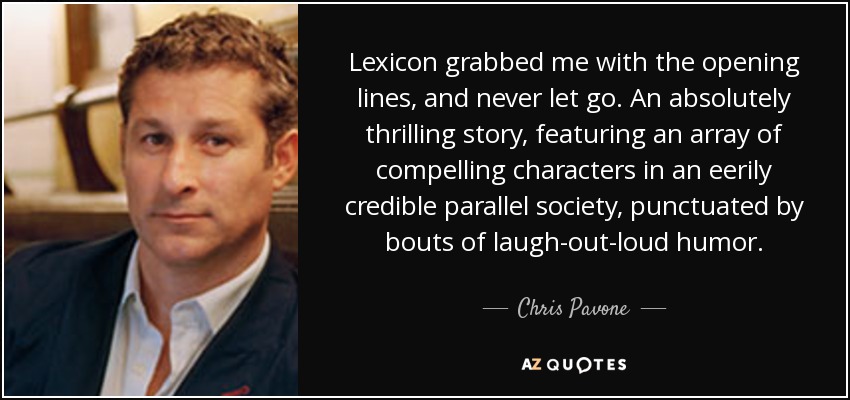 Lexicon grabbed me with the opening lines, and never let go. An absolutely thrilling story, featuring an array of compelling characters in an eerily credible parallel society, punctuated by bouts of laugh-out-loud humor. - Chris Pavone