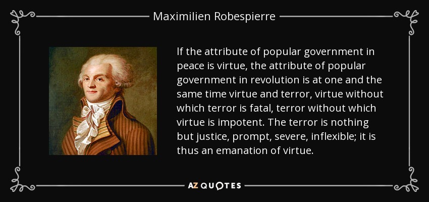 lf the attribute of popular government in peace is virtue, the attribute of popular government in revolution is at one and the same time virtue and terror, virtue without which terror is fatal, terror without which virtue is impotent. The terror is nothing but justice, prompt, severe, inflexible; it is thus an emanation of virtue. - Maximilien Robespierre