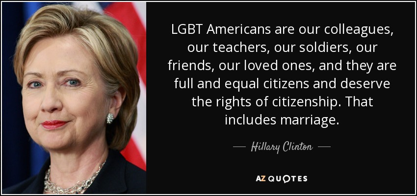 LGBT Americans are our colleagues, our teachers, our soldiers, our friends, our loved ones, and they are full and equal citizens and deserve the rights of citizenship. That includes marriage. - Hillary Clinton