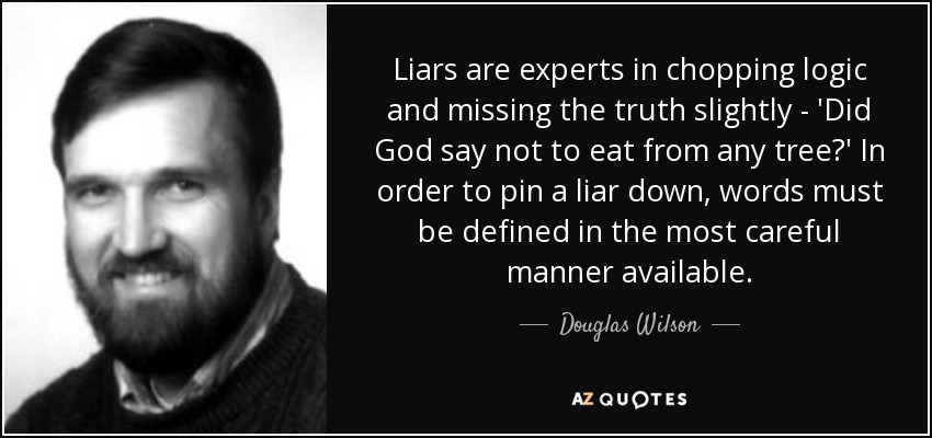 Liars are experts in chopping logic and missing the truth slightly - 'Did God say not to eat from any tree?' In order to pin a liar down, words must be defined in the most careful manner available. - Douglas Wilson