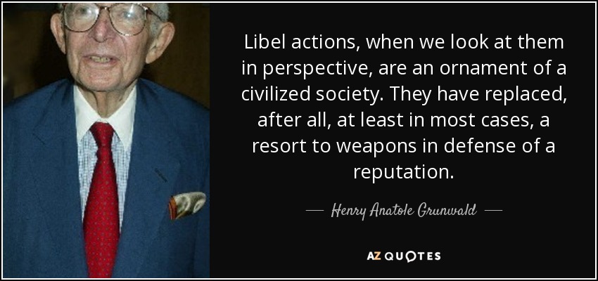 Libel actions, when we look at them in perspective, are an ornament of a civilized society. They have replaced, after all, at least in most cases, a resort to weapons in defense of a reputation. - Henry Anatole Grunwald