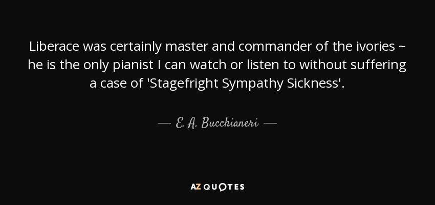 Liberace was certainly master and commander of the ivories ~ he is the only pianist I can watch or listen to without suffering a case of 'Stagefright Sympathy Sickness'. - E. A. Bucchianeri