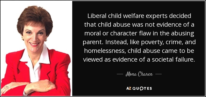 Liberal child welfare experts decided that child abuse was not evidence of a moral or character flaw in the abusing parent. Instead, like poverty, crime, and homelessness, child abuse came to be viewed as evidence of a societal failure. - Mona Charen