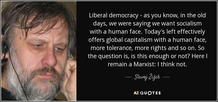 Liberal democracy - as you know, in the old days, we were saying we want socialism with a human face. Today's left effectively offers global capitalism with a human face, more tolerance, more rights and so on. So the question is, is this enough or not? Here I remain a Marxist: I think not. - Slavoj Žižek