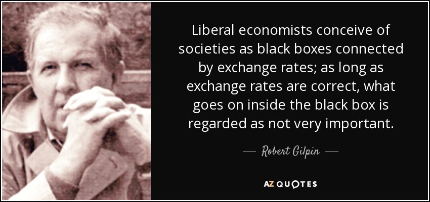 Liberal economists conceive of societies as black boxes connected by exchange rates; as long as exchange rates are correct, what goes on inside the black box is regarded as not very important. - Robert Gilpin