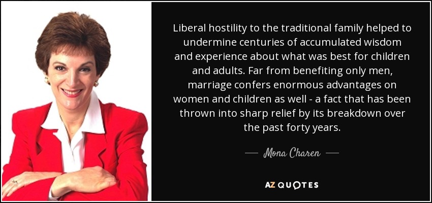 Liberal hostility to the traditional family helped to undermine centuries of accumulated wisdom and experience about what was best for children and adults. Far from benefiting only men, marriage confers enormous advantages on women and children as well - a fact that has been thrown into sharp relief by its breakdown over the past forty years. - Mona Charen