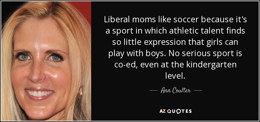 Liberal moms like soccer because it's a sport in which athletic talent finds so little expression that girls can play with boys. No serious sport is co-ed, even at the kindergarten level. - Ann Coulter