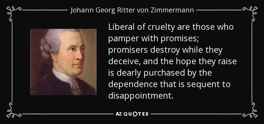 Liberal of cruelty are those who pamper with promises; promisers destroy while they deceive, and the hope they raise is dearly purchased by the dependence that is sequent to disappointment. - Johann Georg Ritter von Zimmermann