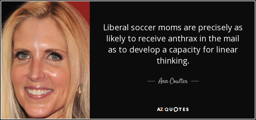 Liberal soccer moms are precisely as likely to receive anthrax in the mail as to develop a capacity for linear thinking. - Ann Coulter