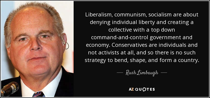 Liberalism, communism, socialism are about denying individual liberty and creating a collective with a top down command-and-control government and economy. Conservatives are individuals and not activists at all, and so there is no such strategy to bend, shape, and form a country. - Rush Limbaugh