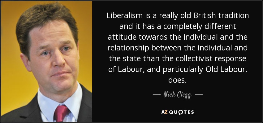 Liberalism is a really old British tradition and it has a completely different attitude towards the individual and the relationship between the individual and the state than the collectivist response of Labour, and particularly Old Labour, does. - Nick Clegg