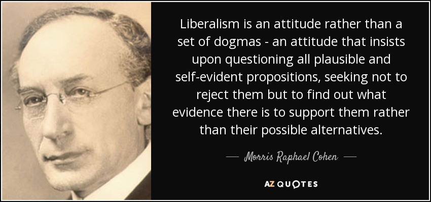 Liberalism is an attitude rather than a set of dogmas - an attitude that insists upon questioning all plausible and self-evident propositions, seeking not to reject them but to find out what evidence there is to support them rather than their possible alternatives. - Morris Raphael Cohen