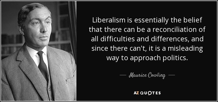 Liberalism is essentially the belief that there can be a reconciliation of all difficulties and differences, and since there can't, it is a misleading way to approach politics. - Maurice Cowling