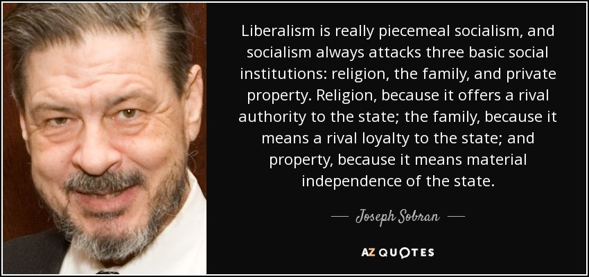 Liberalism is really piecemeal socialism, and socialism always attacks three basic social institutions: religion, the family, and private property. Religion, because it offers a rival authority to the state; the family, because it means a rival loyalty to the state; and property, because it means material independence of the state. - Joseph Sobran