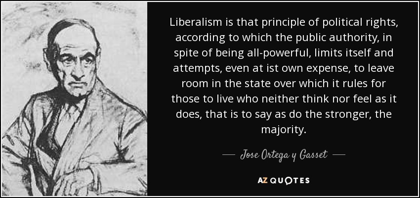 Liberalism is that principle of political rights, according to which the public authority, in spite of being all-powerful, limits itself and attempts, even at ist own expense, to leave room in the state over which it rules for those to live who neither think nor feel as it does, that is to say as do the stronger, the majority. - Jose Ortega y Gasset