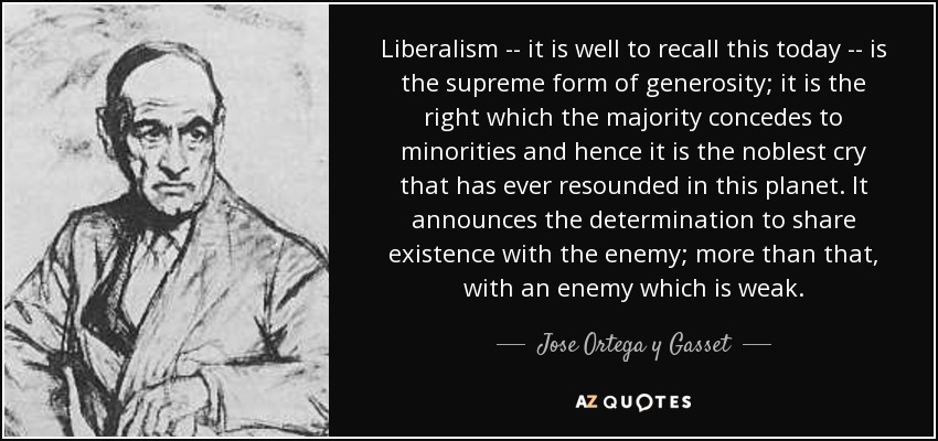 Liberalism -- it is well to recall this today -- is the supreme form of generosity; it is the right which the majority concedes to minorities and hence it is the noblest cry that has ever resounded in this planet. It announces the determination to share existence with the enemy; more than that, with an enemy which is weak. - Jose Ortega y Gasset