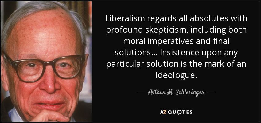Liberalism regards all absolutes with profound skepticism, including both moral imperatives and final solutions... Insistence upon any particular solution is the mark of an ideologue. - Arthur M. Schlesinger, Jr.