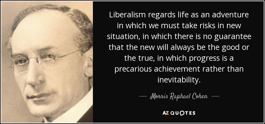 Liberalism regards life as an adventure in which we must take risks in new situation, in which there is no guarantee that the new will always be the good or the true, in which progress is a precarious achievement rather than inevitability. - Morris Raphael Cohen