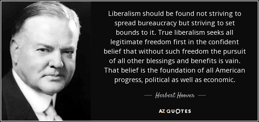 Liberalism should be found not striving to spread bureaucracy but striving to set bounds to it. True liberalism seeks all legitimate freedom first in the confident belief that without such freedom the pursuit of all other blessings and benefits is vain. That belief is the foundation of all American progress, political as well as economic. - Herbert Hoover