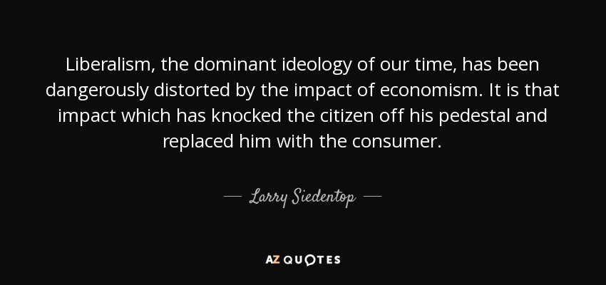 Liberalism, the dominant ideology of our time, has been dangerously distorted by the impact of economism. It is that impact which has knocked the citizen off his pedestal and replaced him with the consumer. - Larry Siedentop