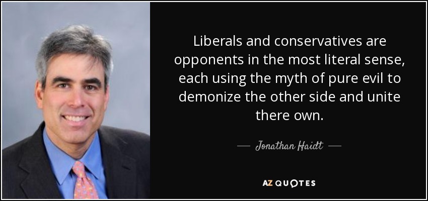 Liberals and conservatives are opponents in the most literal sense, each using the myth of pure evil to demonize the other side and unite there own. - Jonathan Haidt