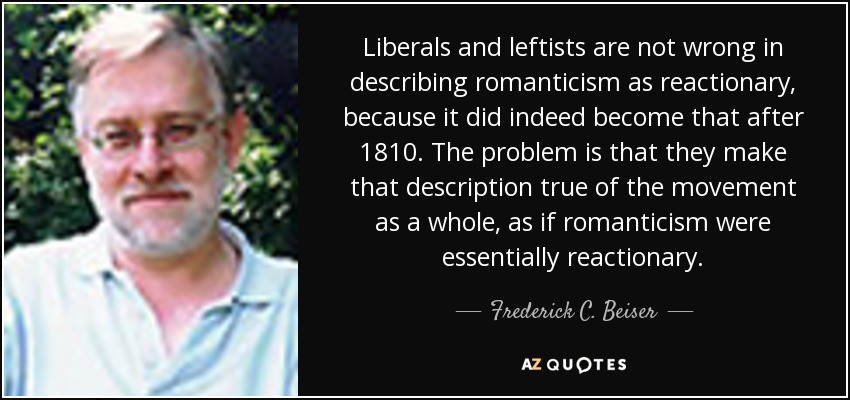 Liberals and leftists are not wrong in describing romanticism as reactionary, because it did indeed become that after 1810. The problem is that they make that description true of the movement as a whole, as if romanticism were essentially reactionary. - Frederick C. Beiser