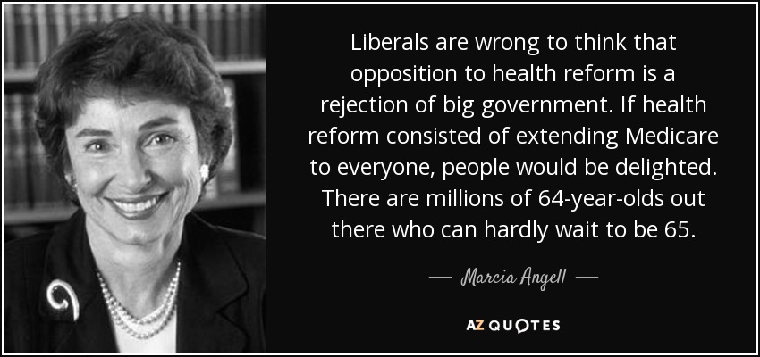 Liberals are wrong to think that opposition to health reform is a rejection of big government. If health reform consisted of extending Medicare to everyone, people would be delighted. There are millions of 64-year-olds out there who can hardly wait to be 65. - Marcia Angell
