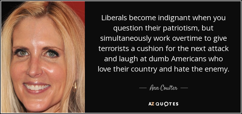 Liberals become indignant when you question their patriotism, but simultaneously work overtime to give terrorists a cushion for the next attack and laugh at dumb Americans who love their country and hate the enemy. - Ann Coulter