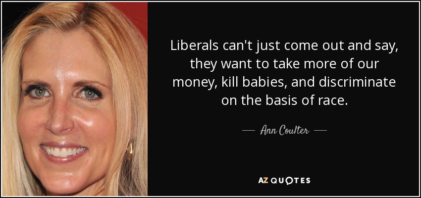 Liberals can't just come out and say, they want to take more of our money, kill babies, and discriminate on the basis of race. - Ann Coulter