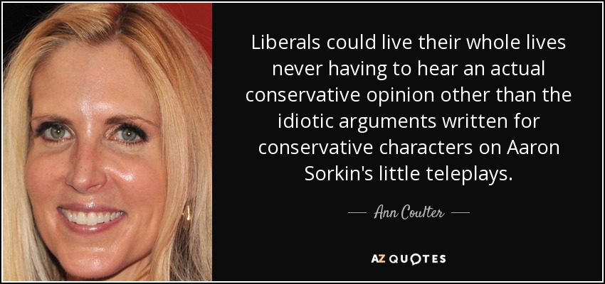 Liberals could live their whole lives never having to hear an actual conservative opinion other than the idiotic arguments written for conservative characters on Aaron Sorkin's little teleplays. - Ann Coulter