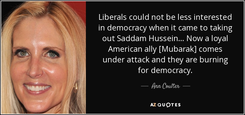 Liberals could not be less interested in democracy when it came to taking out Saddam Hussein... Now a loyal American ally [Mubarak] comes under attack and they are burning for democracy. - Ann Coulter