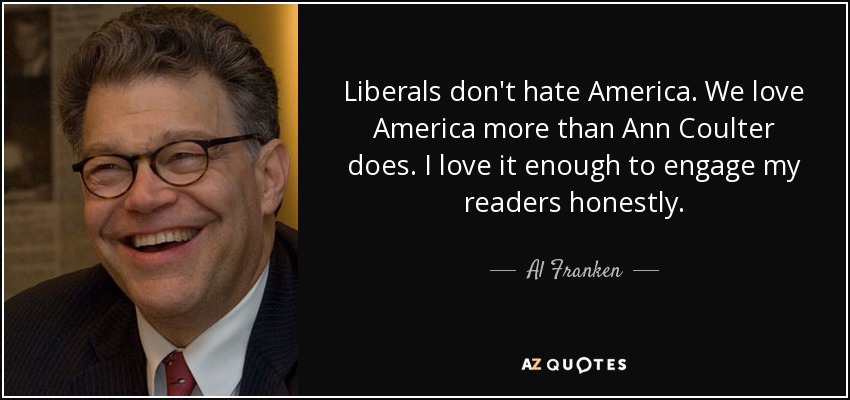 Liberals don't hate America. We love America more than Ann Coulter does. I love it enough to engage my readers honestly. - Al Franken