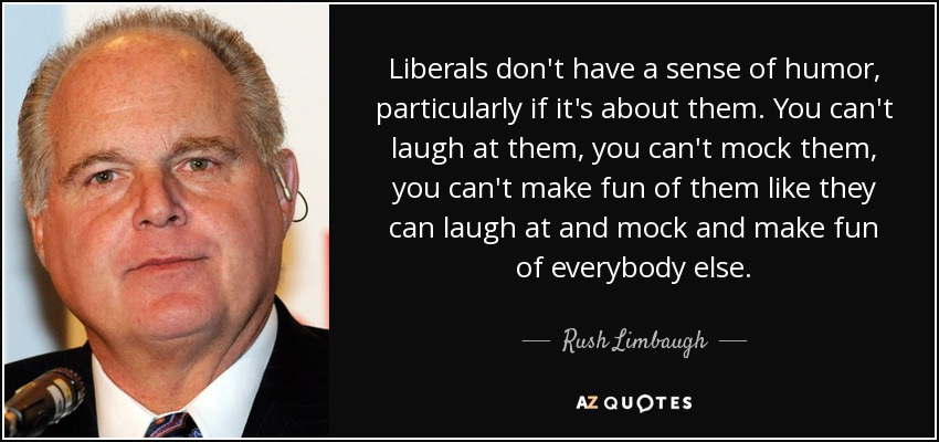 Liberals don't have a sense of humor, particularly if it's about them. You can't laugh at them, you can't mock them, you can't make fun of them like they can laugh at and mock and make fun of everybody else. - Rush Limbaugh