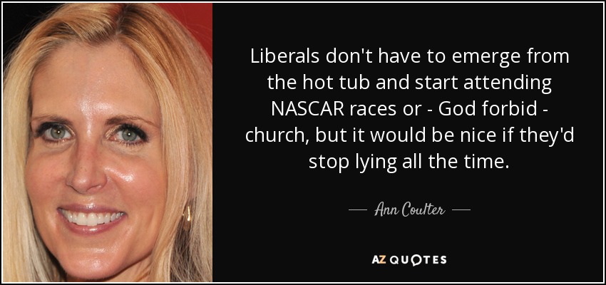 Liberals don't have to emerge from the hot tub and start attending NASCAR races or - God forbid - church, but it would be nice if they'd stop lying all the time. - Ann Coulter