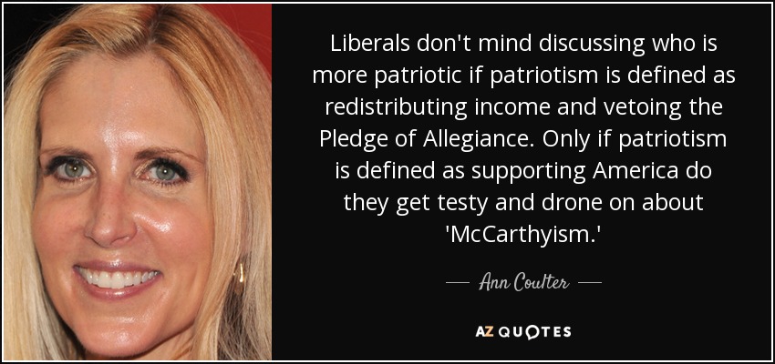 Liberals don't mind discussing who is more patriotic if patriotism is defined as redistributing income and vetoing the Pledge of Allegiance. Only if patriotism is defined as supporting America do they get testy and drone on about 'McCarthyism.' - Ann Coulter