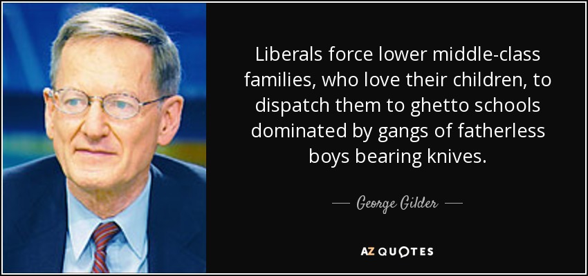 Liberals force lower middle-class families, who love their children, to dispatch them to ghetto schools dominated by gangs of fatherless boys bearing knives. - George Gilder