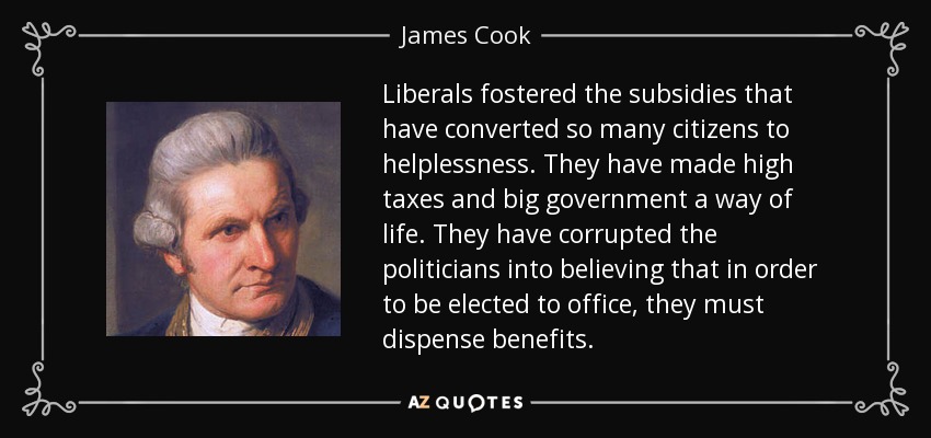 Liberals fostered the subsidies that have converted so many citizens to helplessness. They have made high taxes and big government a way of life. They have corrupted the politicians into believing that in order to be elected to office, they must dispense benefits. - James Cook