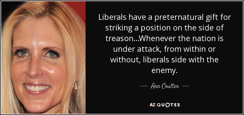 Liberals have a preternatural gift for striking a position on the side of treason...Whenever the nation is under attack, from within or without, liberals side with the enemy. - Ann Coulter