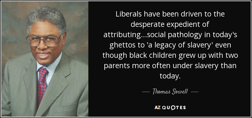 Liberals have been driven to the desperate expedient of attributing . . .social pathology in today's ghettos to 'a legacy of slavery' even though black children grew up with two parents more often under slavery than today. - Thomas Sowell