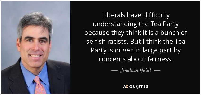 Liberals have difficulty understanding the Tea Party because they think it is a bunch of selfish racists. But I think the Tea Party is driven in large part by concerns about fairness. - Jonathan Haidt