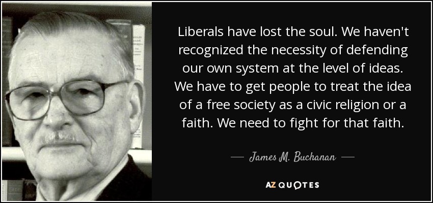Liberals have lost the soul. We haven't recognized the necessity of defending our own system at the level of ideas. We have to get people to treat the idea of a free society as a civic religion or a faith. We need to fight for that faith. - James M. Buchanan
