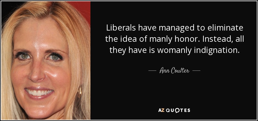 Liberals have managed to eliminate the idea of manly honor. Instead, all they have is womanly indignation. - Ann Coulter