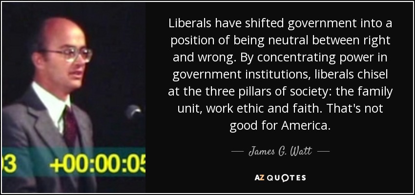 Liberals have shifted government into a position of being neutral between right and wrong. By concentrating power in government institutions, liberals chisel at the three pillars of society: the family unit, work ethic and faith. That's not good for America. - James G. Watt